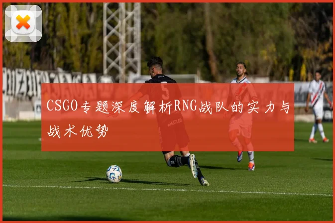CSGO专题深度解析RNG战队的实力与战术优势