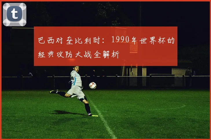 巴西对垒比利时：1990年世界杯的经典攻防大战全解析