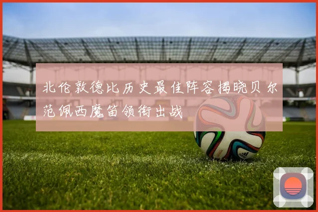 北伦敦德比历史最佳阵容揭晓贝尔范佩西魔笛领衔出战