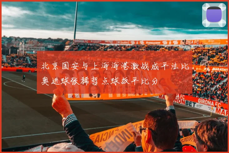 北京国安与上海海港激战成平法比奥进球张稀哲点球扳平比分
