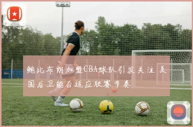 鲍比布朗加盟CBA球队引发关注 美国后卫能否适应联赛节奏