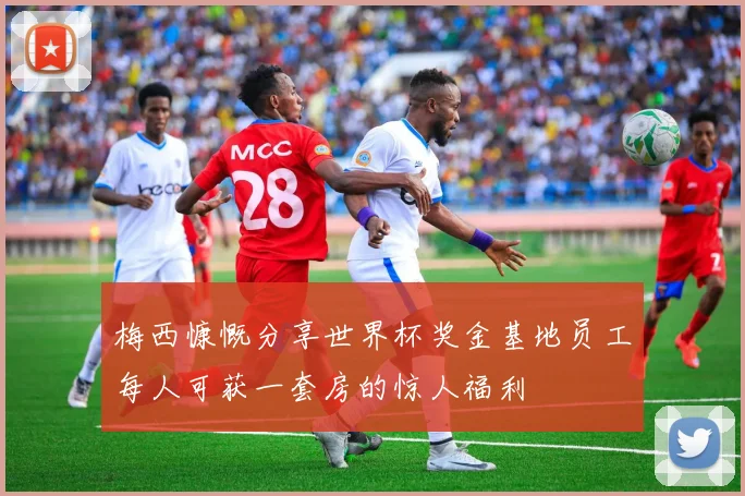 梅西慷慨分享世界杯奖金基地员工每人可获一套房的惊人福利