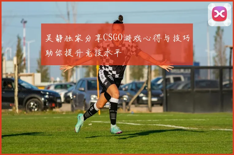 吴静独家分享CSGO游戏心得与技巧助你提升竞技水平